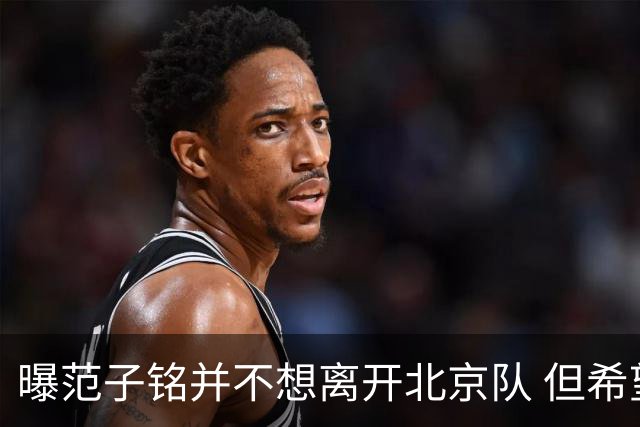 曝范子铭并不想离开北京队 但希望有球打不想待废