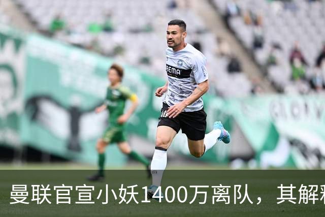 曼联官宣小妖1400万离队，其解释转会理由！新二门复出时间已确定