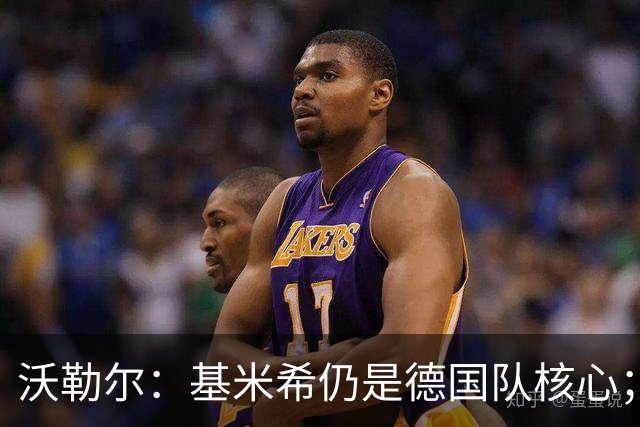 沃勒尔：基米希仍是德国队核心；外界对纳帅的部分批评并不公平